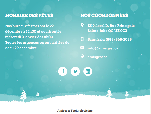  HORAIRE DES FÊTES Nos bureaux fermeront le 22 décembre à 15h00 et ouvriront le mercredi 3 janvier dès 8h00. Seules les urgences seront traitées du 27 au 29 décembre.